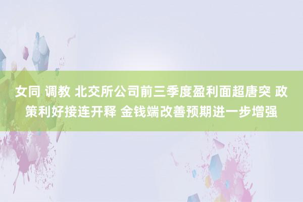 女同 调教 北交所公司前三季度盈利面超唐突 政策利好接连开释 金钱端改善预期进一步增强