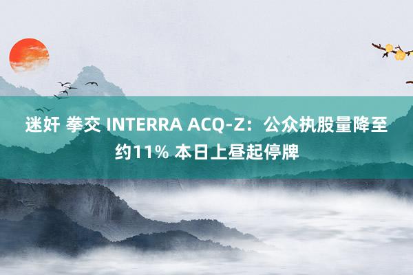 迷奸 拳交 INTERRA ACQ-Z：公众执股量降至约11% 本日上昼起停牌