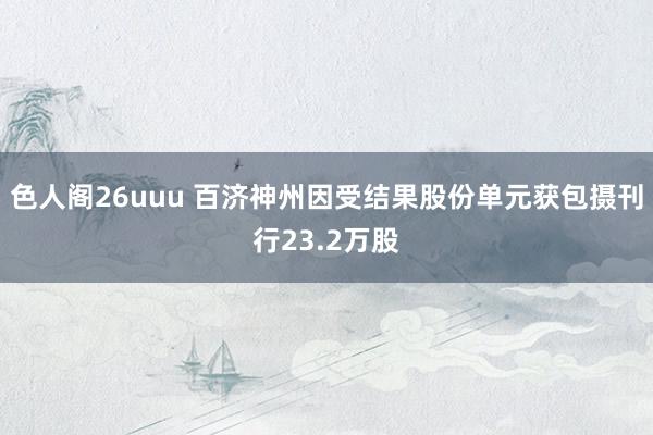 色人阁26uuu 百济神州因受结果股份单元获包摄刊行23.2万股