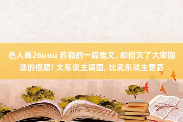 色人阁26uuu 苏辙的一篇雄文， 却掐灭了大宋回话的但愿! 文东谈主误国， 比武东谈主更甚