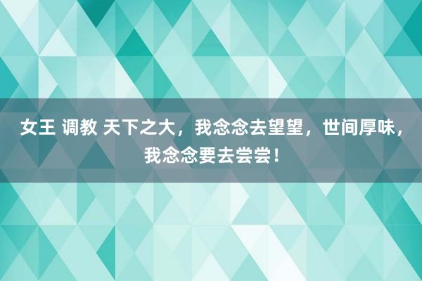 女王 调教 天下之大，我念念去望望，世间厚味，我念念要去尝尝！