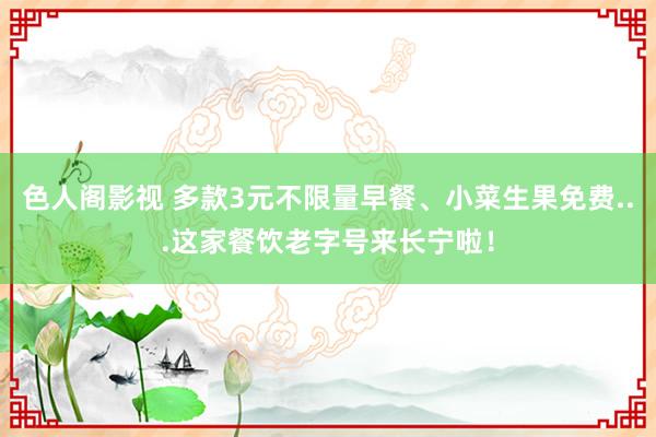 色人阁影视 多款3元不限量早餐、小菜生果免费...这家餐饮老字号来长宁啦！