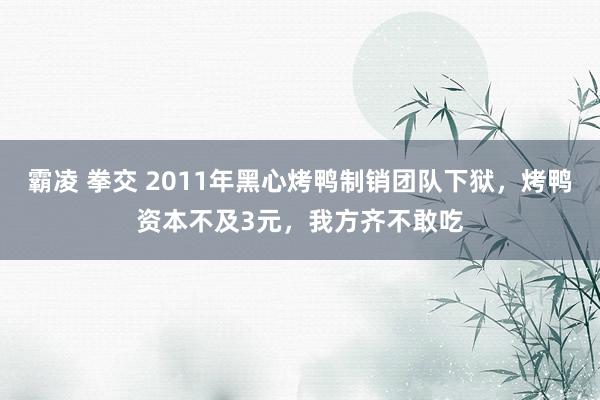 霸凌 拳交 2011年黑心烤鸭制销团队下狱，烤鸭资本不及3元，我方齐不敢吃