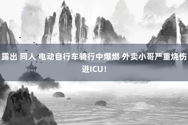 露出 同人 电动自行车骑行中爆燃 外卖小哥严重烧伤进ICU！