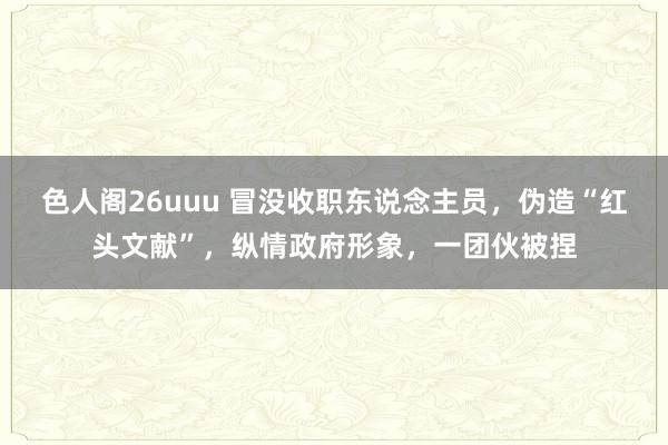 色人阁26uuu 冒没收职东说念主员，伪造“红头文献”，纵情政府形象，一团伙被捏