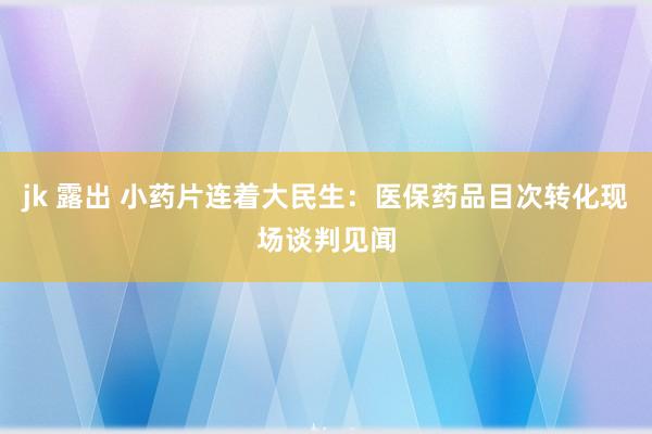 jk 露出 小药片连着大民生：医保药品目次转化现场谈判见闻