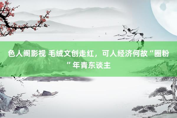 色人阁影视 毛绒文创走红，可人经济何故“圈粉”年青东谈主