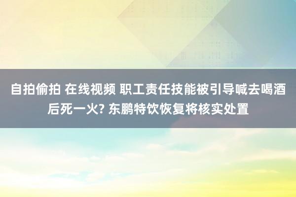 自拍偷拍 在线视频 职工责任技能被引导喊去喝酒后死一火? 东鹏特饮恢复将核实处置