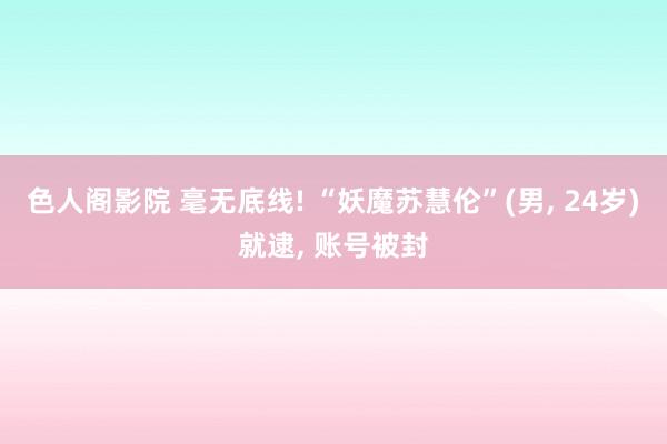 色人阁影院 毫无底线! “妖魔苏慧伦”(男， 24岁)就逮， 账号被封