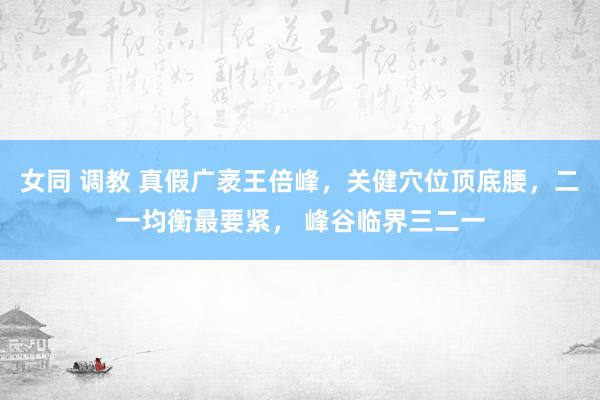 女同 调教 真假广袤王倍峰，关健穴位顶底腰，二一均衡最要紧， 峰谷临界三二一