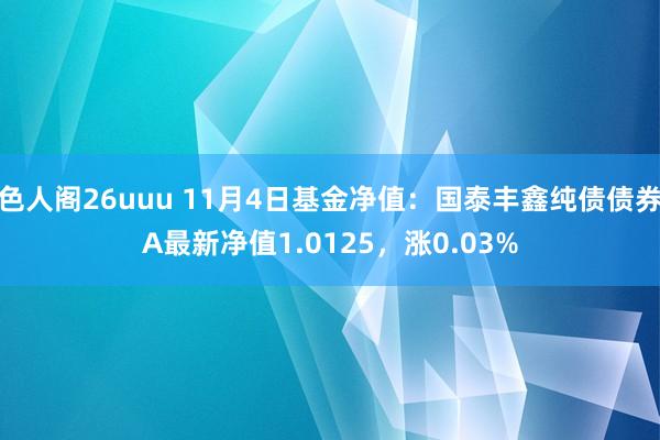 色人阁26uuu 11月4日基金净值：国泰丰鑫纯债债券A最新净值1.0125，涨0.03%