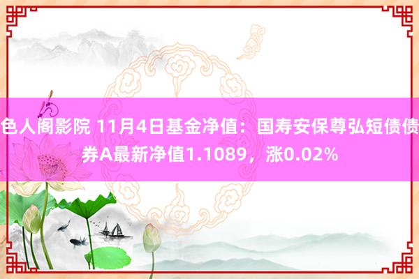 色人阁影院 11月4日基金净值：国寿安保尊弘短债债券A最新净值1.1089，涨0.02%