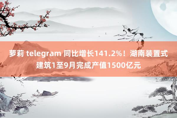 萝莉 telegram 同比增长141.2%！湖南装置式建筑1至9月完成产值1500亿元