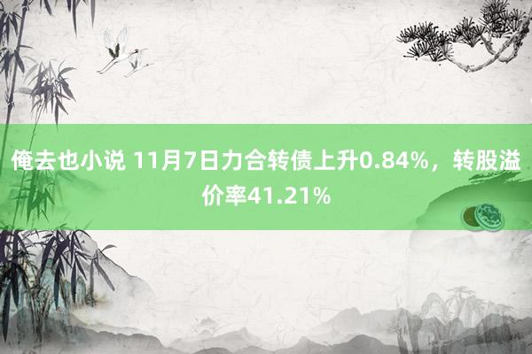 俺去也小说 11月7日力合转债上升0.84%，转股溢价率41.21%