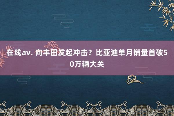 在线av. 向丰田发起冲击？比亚迪单月销量首破50万辆大关