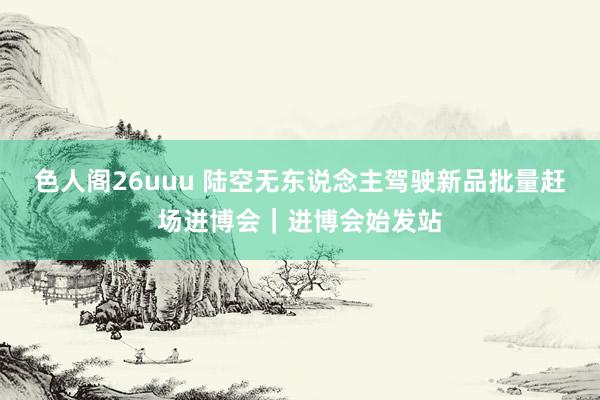 色人阁26uuu 陆空无东说念主驾驶新品批量赶场进博会｜进博会始发站