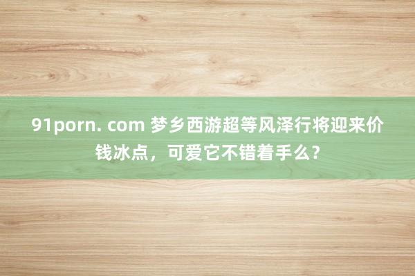 91porn. com 梦乡西游超等风泽行将迎来价钱冰点，可爱它不错着手么？