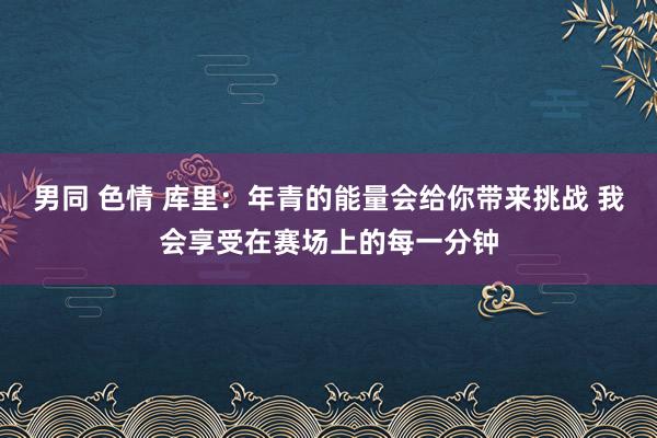 男同 色情 库里：年青的能量会给你带来挑战 我会享受在赛场上的每一分钟