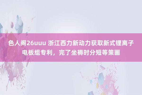 色人阁26uuu 浙江西力新动力获取新式锂离子电板组专利，完了坐褥时分短等策画