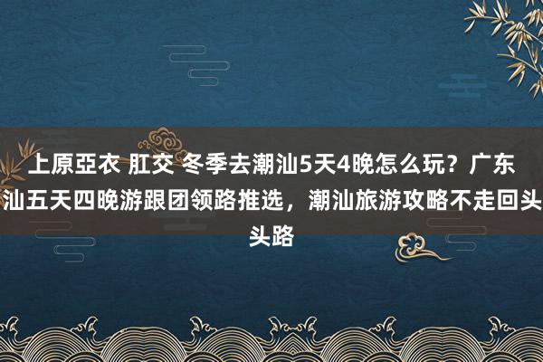 上原亞衣 肛交 冬季去潮汕5天4晚怎么玩？广东潮汕五天四晚游跟团领路推选，潮汕旅游攻略不走回头路