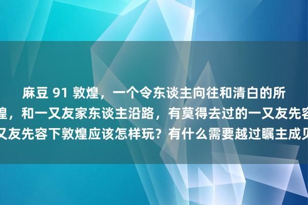 麻豆 91 敦煌，一个令东谈主向往和清白的所在，筹商近期去一回敦煌，和一又友家东谈主沿路，有莫得去过的一又友先容下敦煌应该怎样玩？有什么需要越过瞩主成见方？劳作推选一下