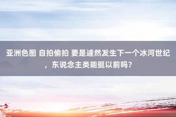 亚洲色图 自拍偷拍 要是遽然发生下一个冰河世纪，东说念主类能挺以前吗？