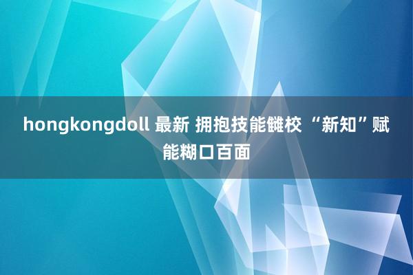 hongkongdoll 最新 拥抱技能雠校 “新知”赋能糊口百面