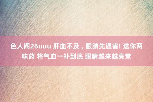 色人阁26uuu 肝血不及 ， 眼睛先遇害! 送你两味药 将气血一补到底 眼睛越来越亮堂