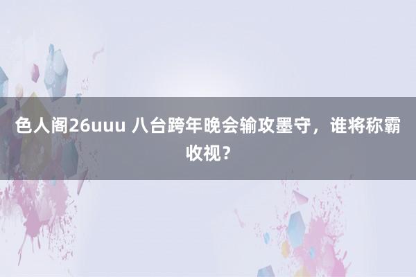 色人阁26uuu 八台跨年晚会输攻墨守，谁将称霸收视？