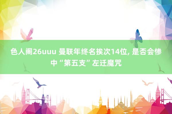 色人阁26uuu 曼联年终名挨次14位， 是否会惨中“第五支”左迁魔咒