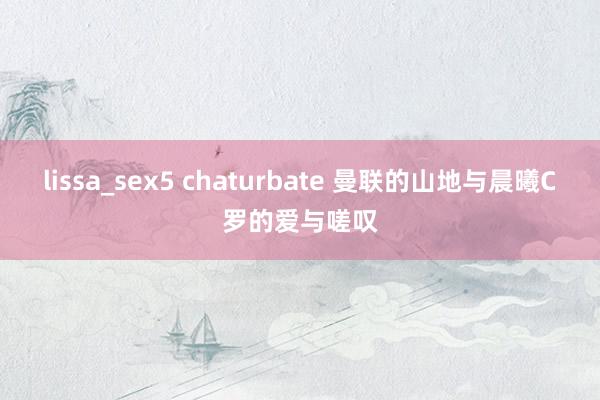 lissa_sex5 chaturbate 曼联的山地与晨曦C罗的爱与嗟叹