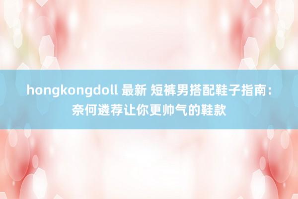 hongkongdoll 最新 短裤男搭配鞋子指南：奈何遴荐让你更帅气的鞋款