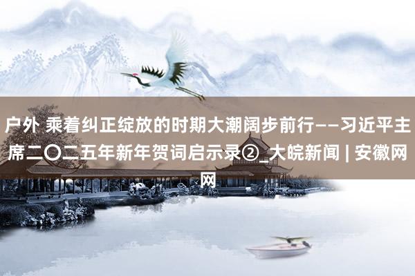 户外 乘着纠正绽放的时期大潮阔步前行——习近平主席二〇二五年新年贺词启示录②_大皖新闻 | 安徽网