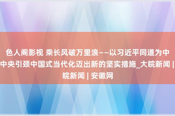 色人阁影视 乘长风破万里浪——以习近平同道为中枢的党中央引颈中国式当代化迈出新的坚实措施_大皖新闻 | 安徽网