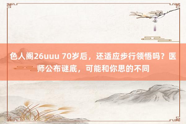 色人阁26uuu 70岁后，还适应步行领悟吗？医师公布谜底，可能和你思的不同