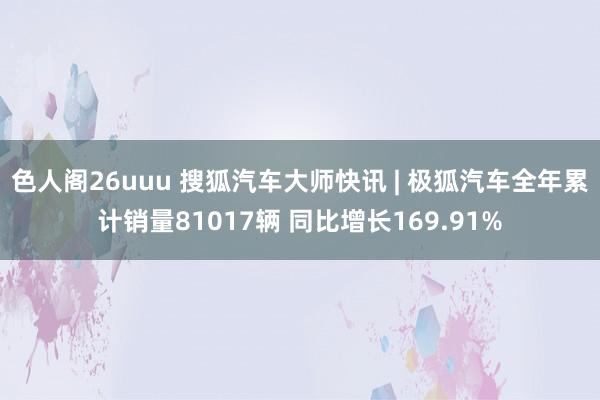 色人阁26uuu 搜狐汽车大师快讯 | 极狐汽车全年累计销量81017辆 同比增长169.91%