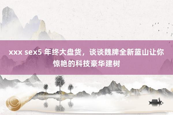 xxx sex5 年终大盘货，谈谈魏牌全新蓝山让你惊艳的科技豪华建树