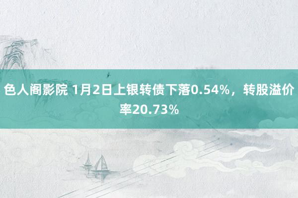 色人阁影院 1月2日上银转债下落0.54%，转股溢价率20.73%