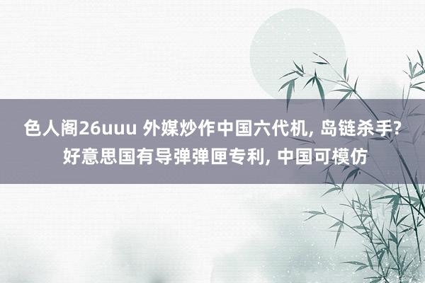 色人阁26uuu 外媒炒作中国六代机， 岛链杀手? 好意思国有导弹弹匣专利， 中国可模仿