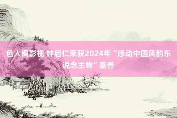 色人阁影视 钟启仁荣获2024年“感动中国风韵东说念主物”盛誉