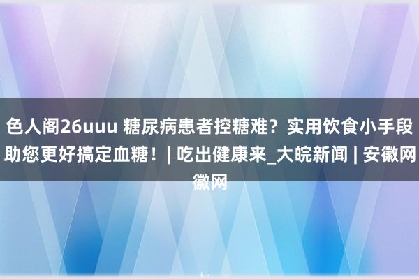 色人阁26uuu 糖尿病患者控糖难？实用饮食小手段助您更好搞定血糖！| 吃出健康来_大皖新闻 | 安徽网