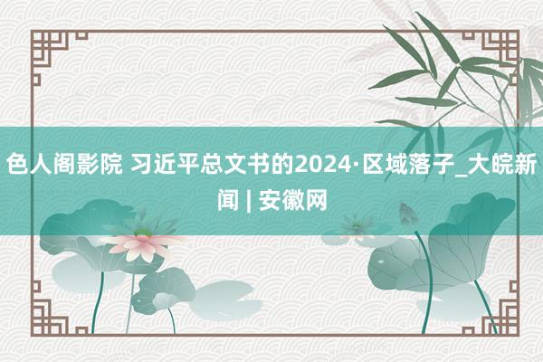 色人阁影院 习近平总文书的2024·区域落子_大皖新闻 | 安徽网