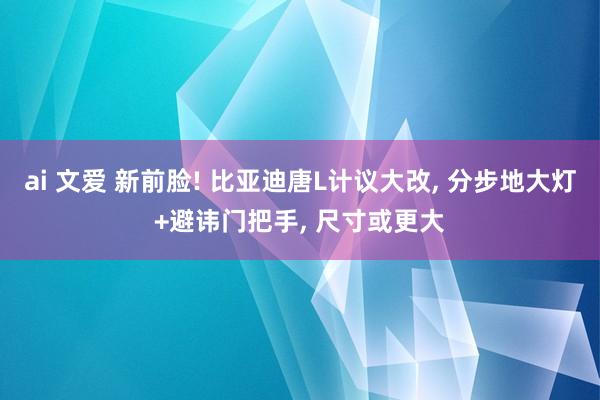 ai 文爱 新前脸! 比亚迪唐L计议大改， 分步地大灯+避讳门把手， 尺寸或更大