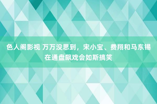 色人阁影视 万万没思到，宋小宝、费翔和马东锡在通盘飙戏会如斯搞笑