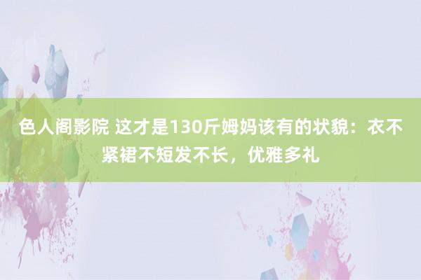 色人阁影院 这才是130斤姆妈该有的状貌：衣不紧裙不短发不长，优雅多礼