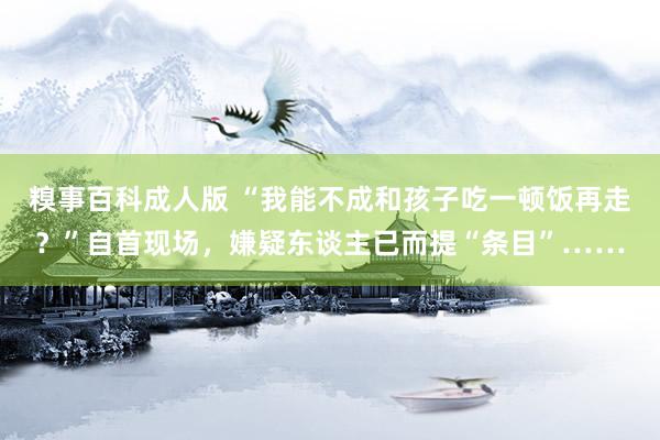 糗事百科成人版 “我能不成和孩子吃一顿饭再走？”自首现场，嫌疑东谈主已而提“条目”……