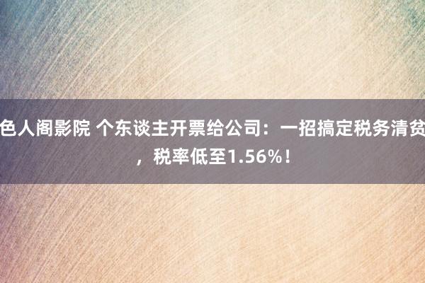 色人阁影院 个东谈主开票给公司：一招搞定税务清贫，税率低至1.56%！