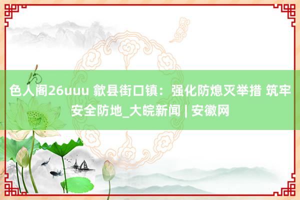 色人阁26uuu 歙县街口镇：强化防熄灭举措 筑牢安全防地_大皖新闻 | 安徽网