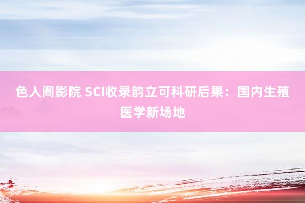 色人阁影院 SCI收录韵立可科研后果：国内生殖医学新场地