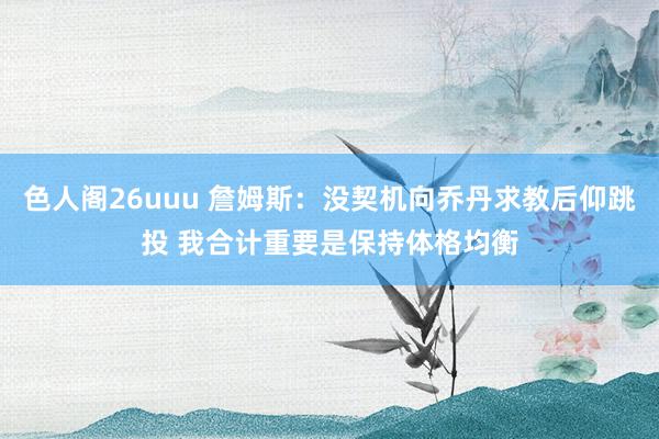 色人阁26uuu 詹姆斯：没契机向乔丹求教后仰跳投 我合计重要是保持体格均衡